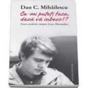 Dan C. Mihailescu - Ce-mi puteti face, daca va iubesc!? Eseu confesiv despre Ioan Alexandru