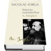 Nicolae IORGA, Istoria Romanilor - Volumul X. 1. Intregitorii. Volumul X. 2. Omagiul Succesorilor