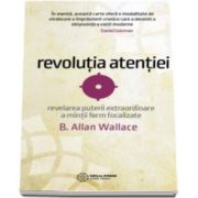Revolutia atentiei. Revelarea puterii extraordinare a mintii ferm focalizate (B. Allan Wallace)