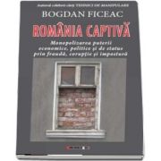 Romania captiva. Monopolizarea puterii economice, politice si de status prin frauda, coruptie si impostura de Bogdan Ficeac