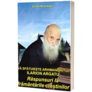 Va sfatuieste Arhimandritul Ilarion Argatu: Raspunsuri la framantarile crestinilor